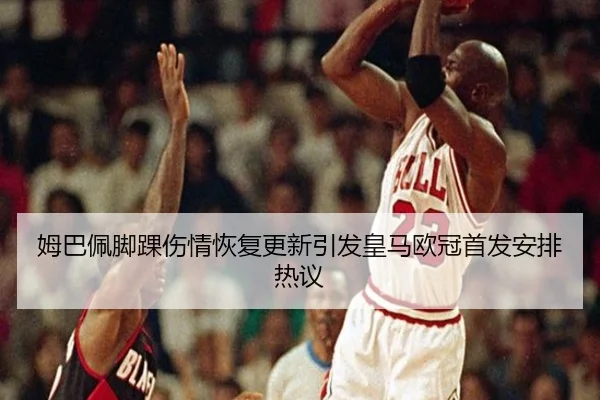 姆巴佩脚踝伤情恢复更新引发皇马欧冠首发安排热议